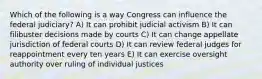 Which of the following is a way Congress can influence the federal judiciary? A) It can prohibit judicial activism B) It can filibuster decisions made by courts C) It can change appellate jurisdiction of federal courts D) It can review federal judges for reappointment every ten years E) It can exercise oversight authority over ruling of individual justices