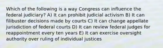 Which of the following is a way Congress can influence the federal judiciary? A) It can prohibit judicial activism B) It can filibuster decisions made by courts C) It can change appellate jurisdiction of <a href='https://www.questionai.com/knowledge/kzzdxYQ4u6-federal-courts' class='anchor-knowledge'>federal courts</a> D) It can review federal judges for reappointment every ten years E) It can exercise oversight authority over ruling of individual justices