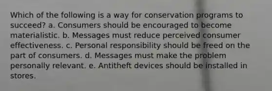 Which of the following is a way for conservation programs to succeed? a. Consumers should be encouraged to become materialistic. b. Messages must reduce perceived consumer effectiveness. c. Personal responsibility should be freed on the part of consumers. d. Messages must make the problem personally relevant. e. Antitheft devices should be installed in stores.