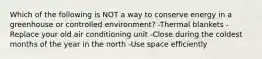 Which of the following is NOT a way to conserve energy in a greenhouse or controlled environment? -Thermal blankets -Replace your old air conditioning unit -Close during the coldest months of the year in the north -Use space efficiently
