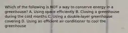 Which of the following is NOT a way to conserve energy in a greenhouse? A. Using space efficiently B. Closing a greenhouse during the cold months C. Using a double-layer greenhouse covering D. Using an efficient air conditioner to cool the greenhouse