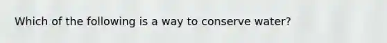Which of the following is a way to conserve water?