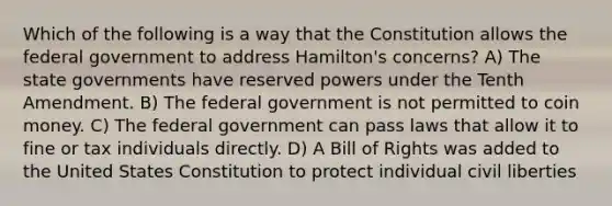 Which of the following is a way that the Constitution allows the federal government to address Hamilton's concerns? A) The state governments have reserved powers under the Tenth Amendment. B) The federal government is not permitted to coin money. C) The federal government can pass laws that allow it to fine or tax individuals directly. D) A Bill of Rights was added to the United States Constitution to protect individual civil liberties