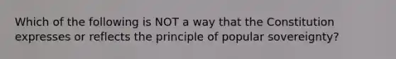 Which of the following is NOT a way that the Constitution expresses or reflects the principle of popular sovereignty?