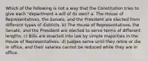 Which of the following is not a way that the Constitution tries to give each "department a will of its own? a. The House of Representatives, the Senate, and the President are elected from different types of districts. b) The House of Representatives, the Senate, and the President are elected to serve terms of different lengths. c) Bills are enacted into law by simple majorities in the House of Representatives. d) Judges serve until they retire or die in office, and their salaries cannot be reduced while they are in office.