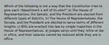 Which of the following is not a way that the Constitution tries to give each "department a will of its own?" a) The House of Representatives, the Senate, and the President are elected from different types of districts. b) The House of Representatives, the Senate, and the President are elected to serve terms of different lengths. c) Bills are enacted into law by simple majorities in the House of Representatives. d) Judges serve until they retire or die in office, and their salaries cannot be reduced while they are in office.