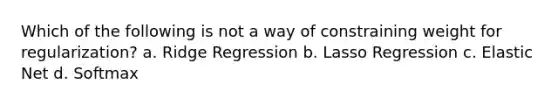 Which of the following is not a way of constraining weight for regularization? a. Ridge Regression b. Lasso Regression c. Elastic Net d. Softmax