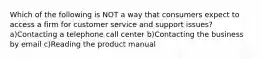 Which of the following is NOT a way that consumers expect to access a firm for customer service and support issues? a)Contacting a telephone call center b)Contacting the business by email c)Reading the product manual