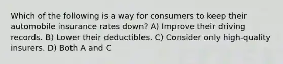 Which of the following is a way for consumers to keep their automobile insurance rates down? A) Improve their driving records. B) Lower their deductibles. C) Consider only high-quality insurers. D) Both A and C