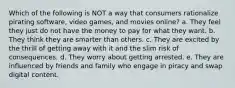 Which of the following is NOT a way that consumers rationalize pirating software, video games, and movies online? a. They feel they just do not have the money to pay for what they want. b. They think they are smarter than others. c. They are excited by the thrill of getting away with it and the slim risk of consequences. d. They worry about getting arrested. e. They are influenced by friends and family who engage in piracy and swap digital content.