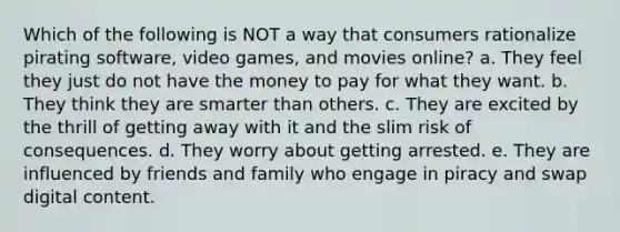 Which of the following is NOT a way that consumers rationalize pirating software, video games, and movies online? a. They feel they just do not have the money to pay for what they want. b. They think they are smarter than others. c. They are excited by the thrill of getting away with it and the slim risk of consequences. d. They worry about getting arrested. e. They are influenced by friends and family who engage in piracy and swap digital content.