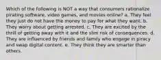 Which of the following is NOT a way that consumers rationalize pirating software, video games, and movies online? a. They feel they just do not have the money to pay for what they want. b. They worry about getting arrested. c. They are excited by the thrill of getting away with it and the slim risk of consequences. d. They are influenced by friends and family who engage in piracy and swap digital content. e. They think they are smarter than others.