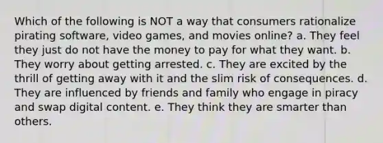 Which of the following is NOT a way that consumers rationalize pirating software, video games, and movies online? a. They feel they just do not have the money to pay for what they want. b. They worry about getting arrested. c. They are excited by the thrill of getting away with it and the slim risk of consequences. d. They are influenced by friends and family who engage in piracy and swap digital content. e. They think they are smarter than others.