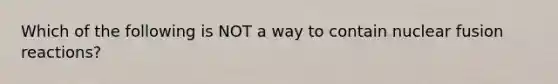 Which of the following is NOT a way to contain nuclear fusion reactions?