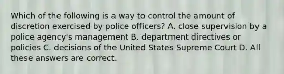 Which of the following is a way to control the amount of discretion exercised by police officers? A. close supervision by a police agency's management B. department directives or policies C. decisions of the United States Supreme Court D. All these answers are correct.