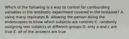 Which of the following is a way to control for confounding variables in the antibiotic experiment covered in the textbook? A. using many replicates B. allowing the person doing the endoscopies to know which subjects are controls C. randomly assigning test subjects ot different groups D. only a and c are true E. all of the answers are true