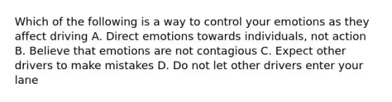 Which of the following is a way to control your emotions as they affect driving A. Direct emotions towards individuals, not action B. Believe that emotions are not contagious C. Expect other drivers to make mistakes D. Do not let other drivers enter your lane