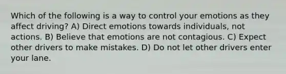 Which of the following is a way to control your emotions as they affect driving? A) Direct emotions towards individuals, not actions. B) Believe that emotions are not contagious. C) Expect other drivers to make mistakes. D) Do not let other drivers enter your lane.