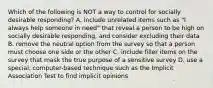 Which of the following is NOT a way to control for socially desirable responding? A. include unrelated items such as "I always help someone in need" that reveal a person to be high on socially desirable responding, and consider excluding their data B. remove the neutral option from the survey so that a person must choose one side or the other C. include filler items on the survey that mask the true purpose of a sensitive survey D. use a special, computer-based technique such as the Implicit Association Test to find implicit opinions