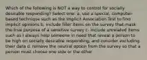 Which of the following is NOT a way to control for socially desirable responding? Select one: a. use a special, computer-based technique such as the Implicit Association Test to find implicit opinions b. include filler items on the survey that mask the true purpose of a sensitive survey c. include unrelated items such as I always help someone in need that reveal a person to be high on socially desirable responding, and consider excluding their data d. remove the neutral option from the survey so that a person must choose one side or the other