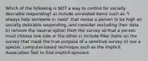 Which of the following is NOT a way to control for socially desirable responding? a) include unrelated items such as "I always help someone in need" that reveal a person to be high on socially desirable responding, and consider excluding their data b) remove the neutral option from the survey so that a person must choose one side or the other c) include filler items on the survey that mask the true purpose of a sensitive survey d) use a special, computer-based technique such as the Implicit Association Test to find implicit opinions