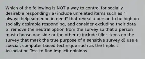 Which of the following is NOT a way to control for socially desirable responding? a) include unrelated items such as "I always help someone in need" that reveal a person to be high on socially desirable responding, and consider excluding their data b) remove the neutral option from the survey so that a person must choose one side or the other c) include filler items on the survey that mask the true purpose of a sensitive survey d) use a special, computer-based technique such as the Implicit Association Test to find implicit opinions