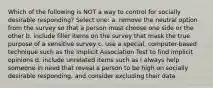 Which of the following is NOT a way to control for socially desirable responding? Select one: a. remove the neutral option from the survey so that a person must choose one side or the other b. include filler items on the survey that mask the true purpose of a sensitive survey c. use a special, computer-based technique such as the Implicit Association Test to find implicit opinions d. include unrelated items such as I always help someone in need that reveal a person to be high on socially desirable responding, and consider excluding their data