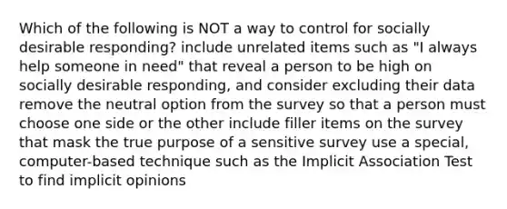 Which of the following is NOT a way to control for socially desirable responding? include unrelated items such as "I always help someone in need" that reveal a person to be high on socially desirable responding, and consider excluding their data remove the neutral option from the survey so that a person must choose one side or the other include filler items on the survey that mask the true purpose of a sensitive survey use a special, computer-based technique such as the Implicit Association Test to find implicit opinions