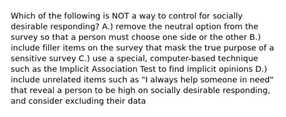 Which of the following is NOT a way to control for socially desirable responding? A.) remove the neutral option from the survey so that a person must choose one side or the other B.) include filler items on the survey that mask the true purpose of a sensitive survey C.) use a special, computer-based technique such as the Implicit Association Test to find implicit opinions D.) include unrelated items such as "I always help someone in need" that reveal a person to be high on socially desirable responding, and consider excluding their data