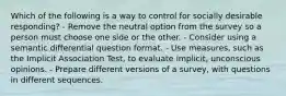 Which of the following is a way to control for socially desirable responding? - Remove the neutral option from the survey so a person must choose one side or the other. - Consider using a semantic differential question format. - Use measures, such as the Implicit Association Test, to evaluate implicit, unconscious opinions. - Prepare different versions of a survey, with questions in different sequences.