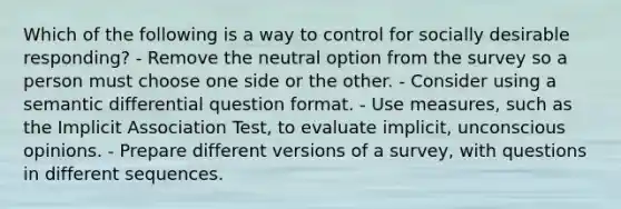 Which of the following is a way to control for socially desirable responding? - Remove the neutral option from the survey so a person must choose one side or the other. - Consider using a semantic differential question format. - Use measures, such as the Implicit Association Test, to evaluate implicit, unconscious opinions. - Prepare different versions of a survey, with questions in different sequences.