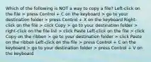 Which of the following is NOT a way to copy a file? Left-click on the file > press Control + C on the keyboard > go to your destination folder > press Control + X on the keyboard Right-click on the file > click Copy > go to your destination folder > right-click on the file list > click Paste Left-click on the file > click Copy on the ribbon > go to your destination folder > click Paste on the ribbon Left-click on the file > press Control + C on the keyboard > go to your destination folder > press Control + V on the keyboard