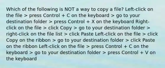 Which of the following is NOT a way to copy a file? Left-click on the file > press Control + C on the keyboard > go to your destination folder > press Control + X on the keyboard Right-click on the file > click Copy > go to your destination folder > right-click on the file list > click Paste Left-click on the file > click Copy on the ribbon > go to your destination folder > click Paste on the ribbon Left-click on the file > press Control + C on the keyboard > go to your destination folder > press Control + V on the keyboard