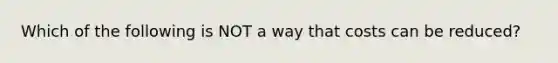 Which of the following is NOT a way that costs can be reduced?