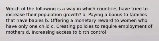 Which of the following is a way in which countries have tried to increase their population growth? a. Paying a bonus to families that have babies b. Offering a monetary reward to women who have only one child c. Creating policies to require employment of mothers d. Increasing access to birth control