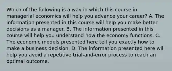 Which of the following is a way in which this course in managerial economics will help you advance your​ career? A. The information presented in this course will help you make better decisions as a manager. B. The information presented in this course will help you understand how the economy functions. C. The economic models presented here tell you exactly how to make a business decision. D. The information presented here will help you avoid a repetitive​ trial-and-error process to reach an optimal outcome.