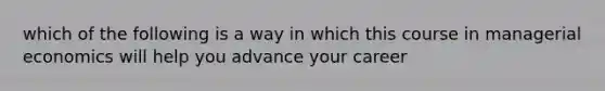 which of the following is a way in which this course in managerial economics will help you advance your career