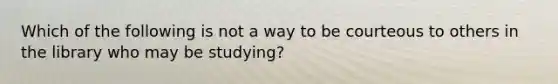 Which of the following is not a way to be courteous to others in the library who may be studying?