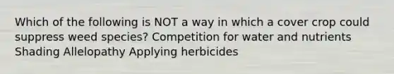 Which of the following is NOT a way in which a cover crop could suppress weed species? Competition for water and nutrients Shading Allelopathy Applying herbicides