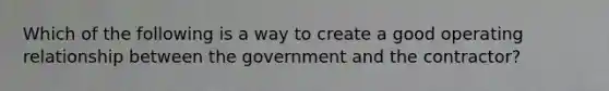 Which of the following is a way to create a good operating relationship between the government and the contractor?