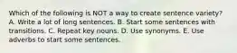 Which of the following is NOT a way to create sentence variety? A. Write a lot of long sentences. B. Start some sentences with transitions. C. Repeat key nouns. D. Use synonyms. E. Use adverbs to start some sentences.