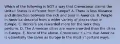 Which of the following is NOT a way that Crevocoeur claims the United States is different from Europe? A. There is less distance and distinction between the rich and poor in America. B. People in America descend from a wider variety of places than in Europe. C. Workers are rewarded more for the work they perform. D. The American cities are more crowded than the cities in Europe. E. None of the above. Crevocoeur claims that America is essentially the same as Europe in the most important ways.