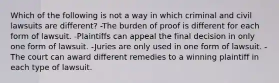 Which of the following is not a way in which criminal and civil lawsuits are different? -The burden of proof is different for each form of lawsuit. -Plaintiffs can appeal the final decision in only one form of lawsuit. -Juries are only used in one form of lawsuit. -The court can award different remedies to a winning plaintiff in each type of lawsuit.