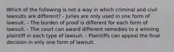 Which of the following is not a way in which criminal and civil lawsuits are different? - Juries are only used in one form of lawsuit. - The burden of proof is different for each form of lawsuit. - The court can award different remedies to a winning plaintiff in each type of lawsuit. - Plaintiffs can appeal the final decision in only one form of lawsuit.