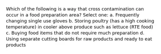 Which of the following is a way that cross contamination can occur in a food preparation area? Select one: a. Frequently changing single use gloves b. Storing poultry (has a high cooking temperature) in cooler above produce such as lettuce (RTE food) c. Buying food items that do not require much preparation d. Using separate cutting boards for raw products and ready to eat products