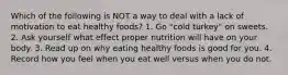 Which of the following is NOT a way to deal with a lack of motivation to eat healthy foods? 1. Go "cold turkey" on sweets. 2. Ask yourself what effect proper nutrition will have on your body. 3. Read up on why eating healthy foods is good for you. 4. Record how you feel when you eat well versus when you do not.