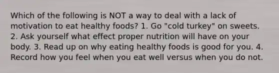 Which of the following is NOT a way to deal with a lack of motivation to eat healthy foods? 1. Go "cold turkey" on sweets. 2. Ask yourself what effect proper nutrition will have on your body. 3. Read up on why eating healthy foods is good for you. 4. Record how you feel when you eat well versus when you do not.