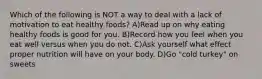 Which of the following is NOT a way to deal with a lack of motivation to eat healthy foods? A)Read up on why eating healthy foods is good for you. B)Record how you feel when you eat well versus when you do not. C)Ask yourself what effect proper nutrition will have on your body. D)Go "cold turkey" on sweets