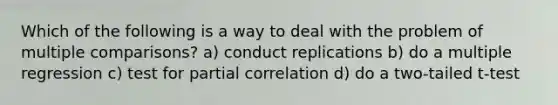 Which of the following is a way to deal with the problem of multiple comparisons? a) conduct replications b) do a multiple regression c) test for partial correlation d) do a two-tailed t-test