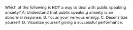 Which of the following is NOT a way to deal with public speaking anxiety? A. Understand that public speaking anxiety is an abnormal response. B. Focus your nervous energy. C. Desensitize yourself. D. Visualize yourself giving a successful performance.